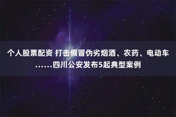 个人股票配资 打击假冒伪劣烟酒、农药、电动车……四川公安发布5起典型案例