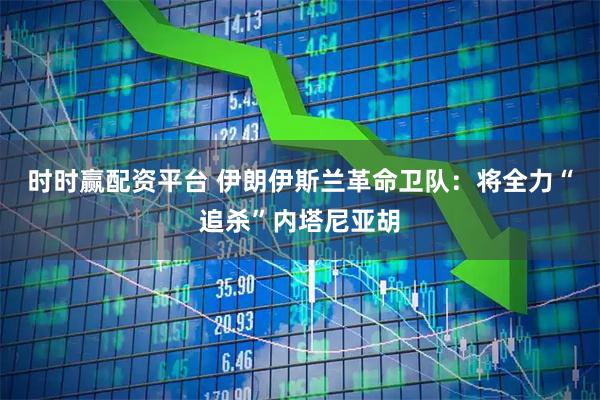 时时赢配资平台 伊朗伊斯兰革命卫队：将全力“追杀”内塔尼亚胡