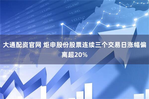 大通配资官网 炬申股份股票连续三个交易日涨幅偏离超20%