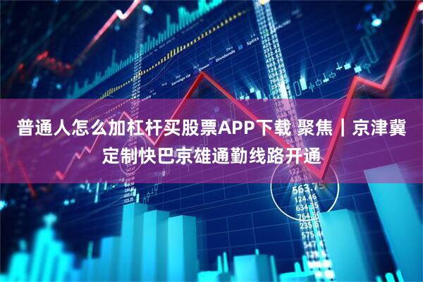 普通人怎么加杠杆买股票APP下载 聚焦｜京津冀定制快巴京雄通勤线路开通