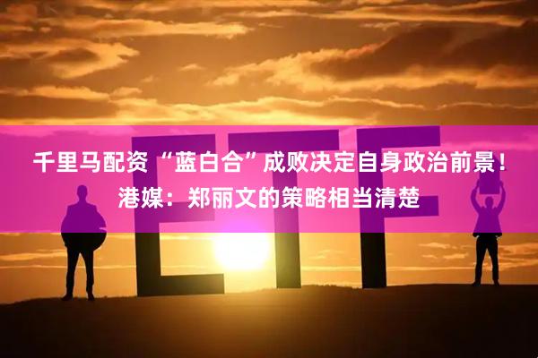 千里马配资 “蓝白合”成败决定自身政治前景！港媒：郑丽文的策略相当清楚