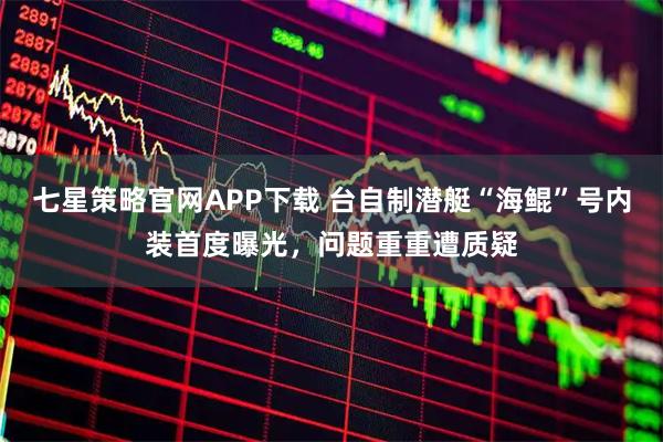 七星策略官网APP下载 台自制潜艇“海鲲”号内装首度曝光，问题重重遭质疑