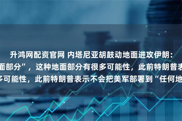 升鸿网配资官网 内塔尼亚胡鼓动地面进攻伊朗：推翻伊朗政权需要“地面部分”，这种地面部分有很多可能性，此前特朗普表示不会把美军部署到“任何地方”