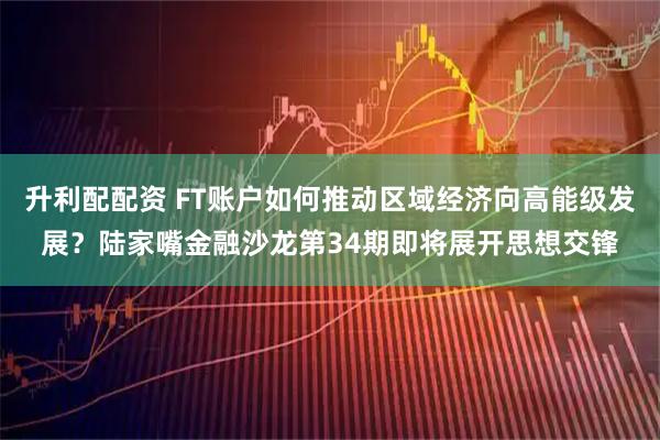 升利配配资 FT账户如何推动区域经济向高能级发展？陆家嘴金融沙龙第34期即将展开思想交锋