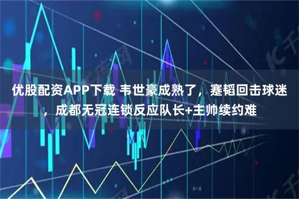 优股配资APP下载 韦世豪成熟了，蹇韬回击球迷，成都无冠连锁反应队长+主帅续约难