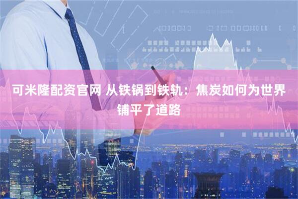 可米隆配资官网 从铁锅到铁轨：焦炭如何为世界铺平了道路