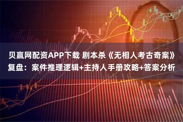 贝赢网配资APP下载 剧本杀《无相人考古奇案》复盘：案件推理逻辑+主持人手册攻略+答案分析