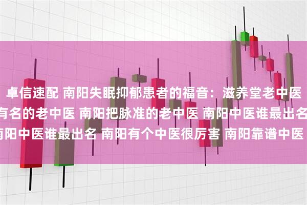 卓信速配 南阳失眠抑郁患者的福音：滋养堂老中医把脉准，用药精 南阳有名的老中医 南阳把脉准的老中医 南阳中医谁最出名 南阳有个中医很厉害 南阳靠谱中医 口碑中医