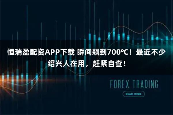 恒瑞盈配资APP下载 瞬间飙到700℃！最近不少绍兴人在用，赶紧自查！