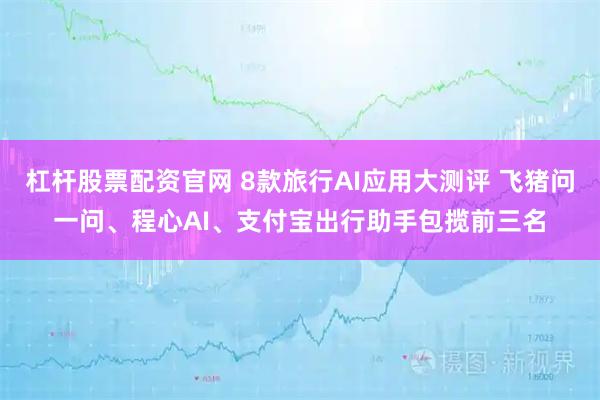杠杆股票配资官网 8款旅行AI应用大测评 飞猪问一问、程心AI、支付宝出行助手包揽前三名