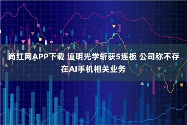 尚红网APP下载 道明光学斩获5连板 公司称不存在AI手机相关业务