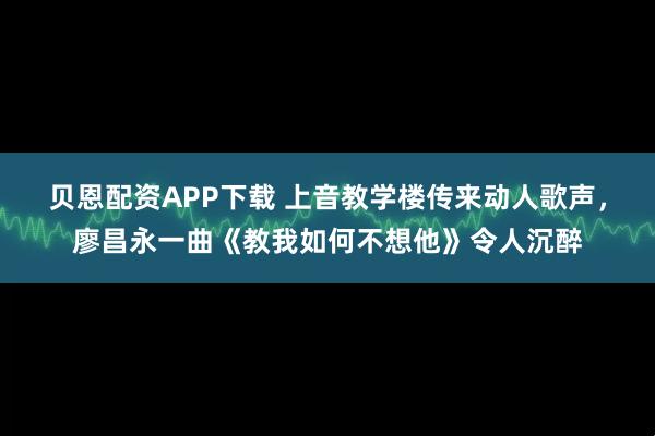贝恩配资APP下载 上音教学楼传来动人歌声，廖昌永一曲《教我如何不想他》令人沉醉