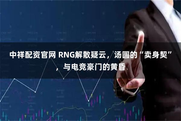 中祥配资官网 RNG解散疑云，汤圆的“卖身契”，与电竞豪门的黄昏