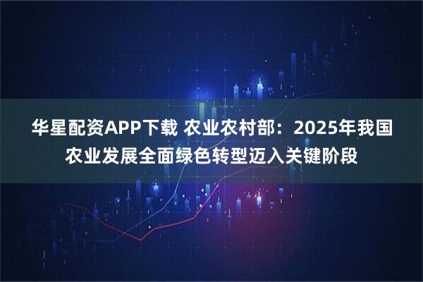 华星配资APP下载 农业农村部：2025年我国农业发展全面绿色转型迈入关键阶段