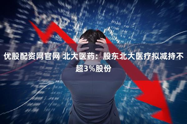 优股配资网官网 北大医药：股东北大医疗拟减持不超3%股份