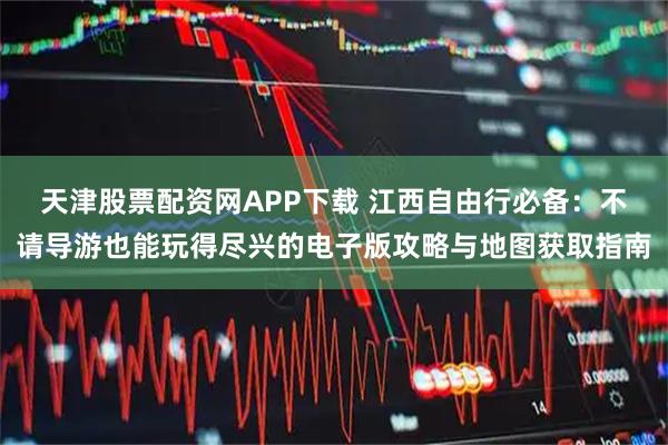天津股票配资网APP下载 江西自由行必备：不请导游也能玩得尽兴的电子版攻略与地图获取指南