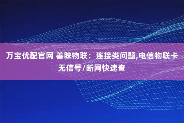 万宝优配官网 善睐物联：连接类问题,电信物联卡无信号/断网快速查