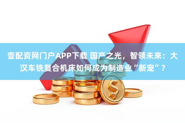 壹配资网门户APP下载 国产之光，智领未来：大汉车铣复合机床如何成为制造业“新宠”？