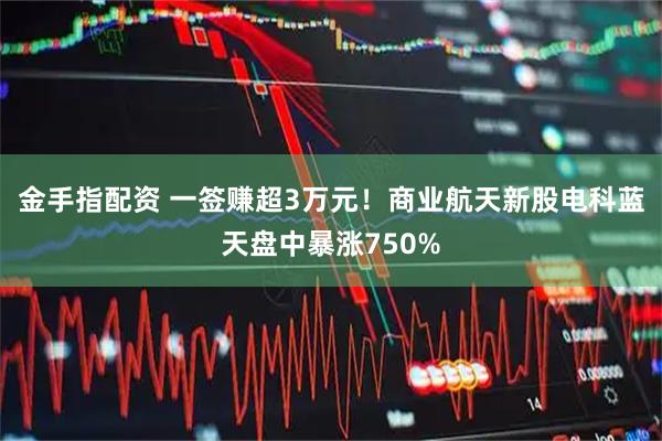 金手指配资 一签赚超3万元！商业航天新股电科蓝天盘中暴涨750%