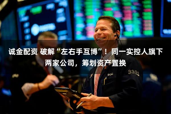 诚金配资 破解“左右手互博”！同一实控人旗下两家公司，筹划资产置换
