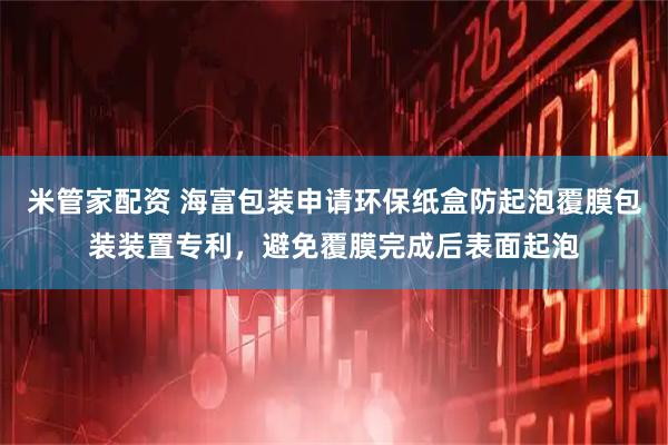 米管家配资 海富包装申请环保纸盒防起泡覆膜包装装置专利，避免覆膜完成后表面起泡
