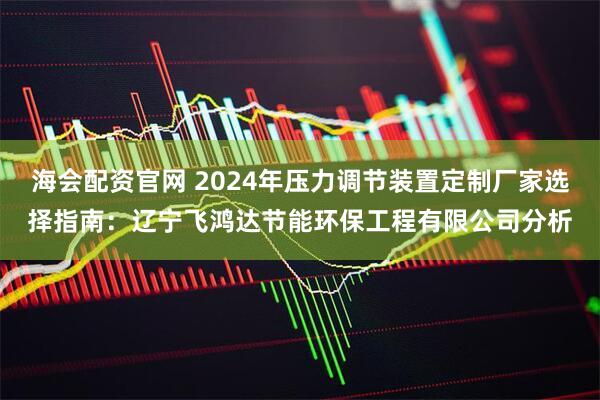 海会配资官网 2024年压力调节装置定制厂家选择指南：辽宁飞鸿达节能环保工程有限公司分析