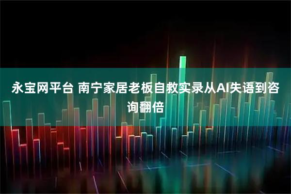 永宝网平台 南宁家居老板自救实录从AI失语到咨询翻倍