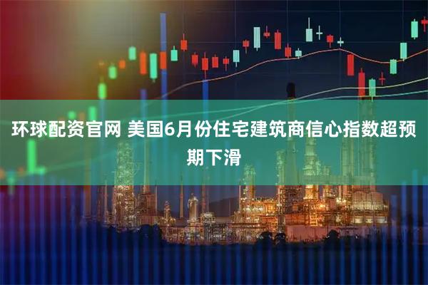环球配资官网 美国6月份住宅建筑商信心指数超预期下滑