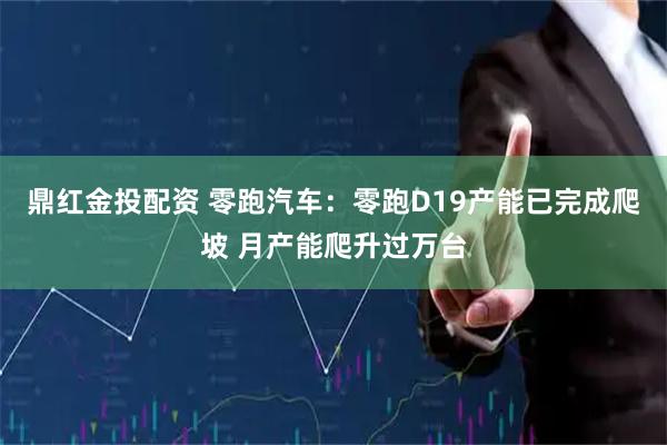鼎红金投配资 零跑汽车：零跑D19产能已完成爬坡 月产能爬升过万台