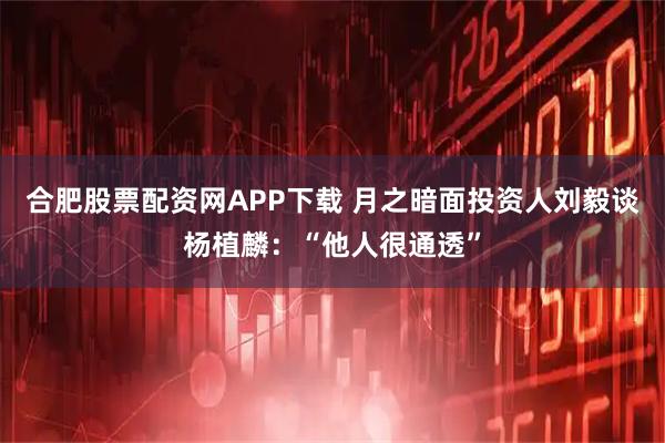 合肥股票配资网APP下载 月之暗面投资人刘毅谈杨植麟：“他人很通透”