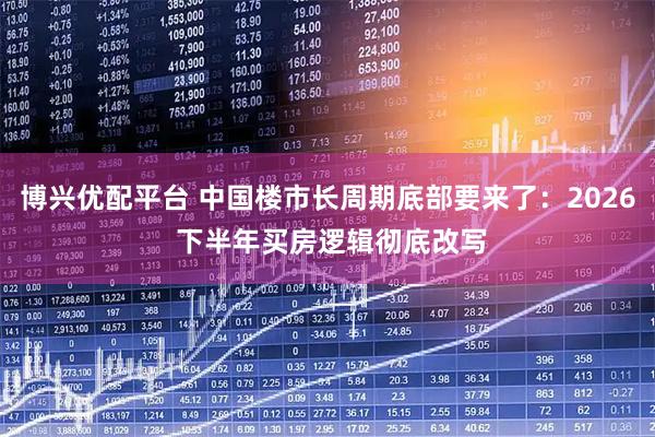博兴优配平台 中国楼市长周期底部要来了：2026 下半年买房逻辑彻底改写