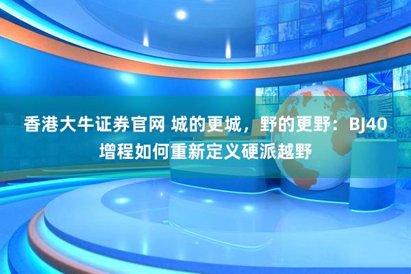 香港大牛证券官网 城的更城，野的更野：BJ40增程如何重新定义硬派越野