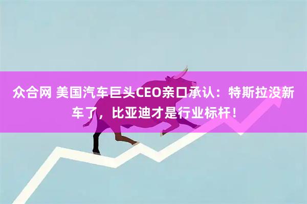 众合网 美国汽车巨头CEO亲口承认：特斯拉没新车了，比亚迪才是行业标杆！
